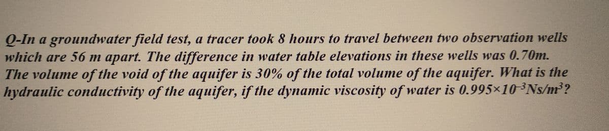 Q-In a groundwater field test, a tracer took 8 hours to travel between two observation wells
which are 56 m apart. The difference in water table elevations in these wells was 0.70m.
The volume of the void of the aquifer is 30% of the total volume of the aquifer. What is the
hydraulic conductivity of the aquifer, if the dynamic viscosity of water is 0.995×10-³Ns/m³?