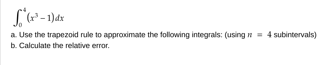 S* (x³ -1) dx
0
a. Use the trapezoid rule to approximate the following integrals: (using n = 4 subintervals)
b. Calculate the relative error.