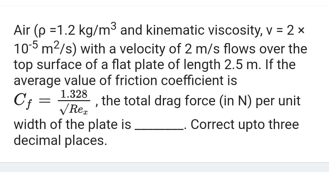 Air (p =1.2 kg/m³ and kinematic viscosity, v = 2 ×
10-5 m²/s) with a velocity of 2 m/s flows over the
top surface of a flat plate of length 2.5 m. If the
average value of friction coefficient is
1.328
Cf
√ Rex
width of the plate is
decimal places.
-
J
the total drag force (in N) per unit
Correct upto three