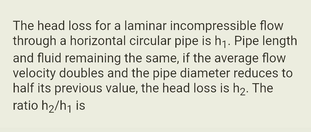 The head loss for a laminar incompressible flow
through a horizontal circular pipe is h₁. Pipe length
and fluid remaining the same, if the average flow
velocity doubles and the pipe diameter reduces to
half its previous value, the head loss is h₂. The
ratio h₂/h₁ is