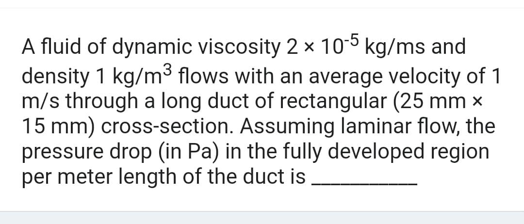 A fluid of dynamic viscosity 2 x 10-5 kg/ms and
density 1 kg/m³ flows with an average velocity of 1
m/s through a long duct of rectangular (25 mm x
15 mm) cross-section. Assuming laminar flow, the
pressure drop (in Pa) in the fully developed region
per meter length of the duct is