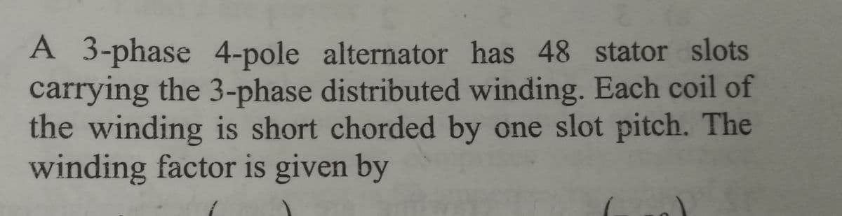 A 3-phase 4-pole alternator has 48 stator slots
carrying the 3-phase distributed winding. Each coil of
the winding is short chorded by one slot pitch. The
winding factor is given by