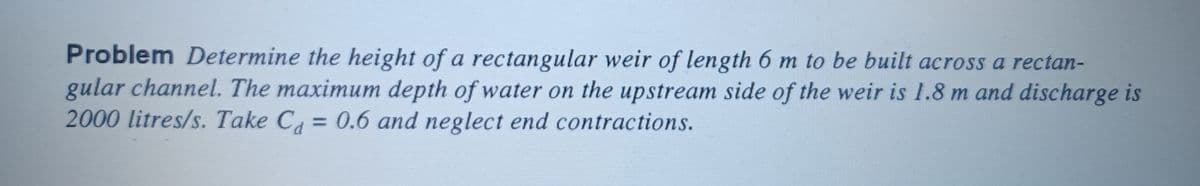 Problem Determine the height of a rectangular weir of length 6 m to be built across a rectan-
gular channel. The maximum depth of water on the upstream side of the weir is 1.8 m and discharge is
2000 litres/s. Take C₁ = 0.6 and neglect end contractions.