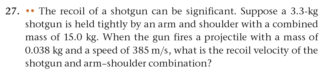 27. The recoil of a shotgun can be significant. Suppose a 3.3-kg
shotgun is held tightly by an arm and shoulder with a combined
mass of 15.0 kg. When the gun fires a projectile with a mass of
0.038 kg and a speed of 385 m/s, what is the recoil velocity of the
shotgun and arm-shoulder combination?