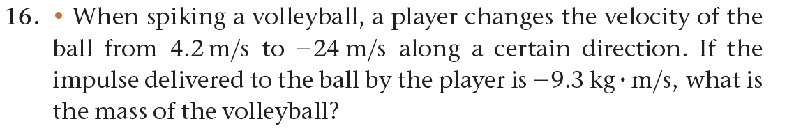 16. When spiking a volleyball, a player changes the velocity of the
ball from 4.2 m/s to −24 m/s along a certain direction. If the
impulse delivered to the ball by the player is −9.3 kg • m/s, what is
the mass of the volleyball?
●