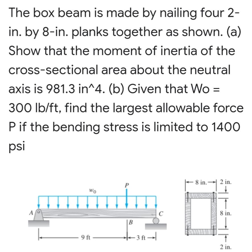 The box beam is made by nailing four 2-
in. by 8-in. planks together as shown. (a)
Show that the moment of inertia of the
cross-sectional area about the neutral
axis is 981.3 in^4. (b) Given that Wo =
300 Ib/ft, find the largest allowable force
Pif the bending stress is limited to 1400
psi
8 in. 2 in.
P
Wo
A
C
8 in.
B
9 ft
t- 3 ft →
2 in.
