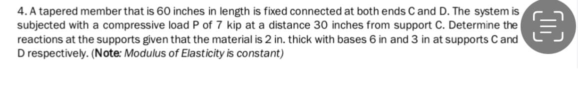 4. A tapered member that is 60 inches in length is fixed connected at both ends C and D. The system is
subjected with a compressive load P of 7 kip at a distance 30 inches from support C. Determine the
reactions at the supports given that the material is 2 in. thick with bases 6 in and 3 in at supports C and
D respectively. (Note: Modulus of Elasticity is constant)
