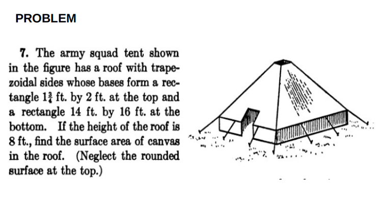 PROBLEM
7. The army squad tent shown
in the figure has a roof with trape-
zoidal sides whose bases form a rec-
tangle 1 ft. by 2 ft. at the top and
a rectangle 14 ft. by 16 ft. at the
bottom. If the height of the roof is
8 ft., find the surface area of canvas
in the roof. (Neglect the rounded
surface at the top.)
