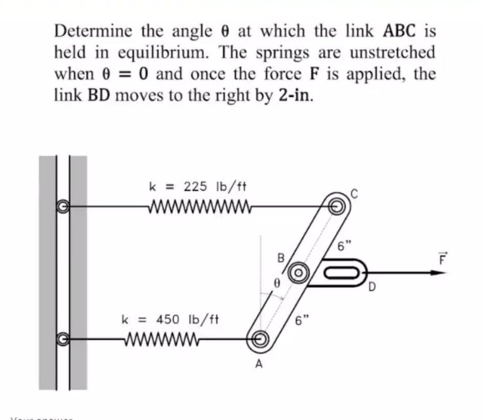 Determine the angle 0 at which the link ABC is
held in equilibrium. The springs are unstretched
when 0 = 0 and once the force F is applied, the
link BD moves to the right by 2-in.
k = 225 Ib/ft
www
6'
k = 450 Ib/ft
www
A
