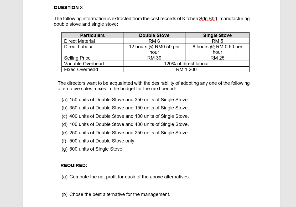 QUESTION 3
The following information is extracted from the cost records of Kitchen Sdn Bhd, manufacturing
double stove and single stove:
Particulars
Double Stove
Single Stove
Direct Material
Direct Labour
RM 6
RM 5
12 hours @ RMO.50 per
8 hours @ RM 0.50 per
hour
hour
Selling Price
RM 30
RM 25
Variable Overhead
120% of direct labour
Fixed Overhead
RM 1,200
The directors want to be acquainted with the desirability of adopting any one of the following
alternative sales mixes in the budget for the next period:
(a) 150 units of Double Stove and 350 units of Single Stove.
(b) 350 units of Double Stove and 150 units of Single Stove.
(c) 400 units of Double Stove and 100 units of Single Stove.
(d) 100 units of Double Stove and 400 units of Single Stove.
(e) 250 units of Double Stove and 250 units of Single Stove.
(f) 500 units of Double Stove only.
(g) 500 units of Single Stove.
REQUIRED:
(a) Compute the net profit for each of the above alternatives.
(b) Chose the best alternative for the management.
