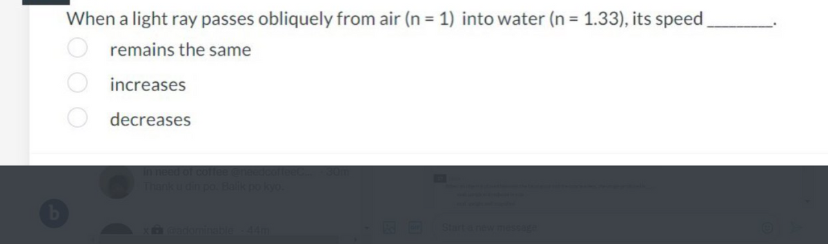When a light ray passes obliquely from air (n = 1) into water (n = 1.33), its speed
remains the same
increases
decreases
in need of coffee @n
Start a new message