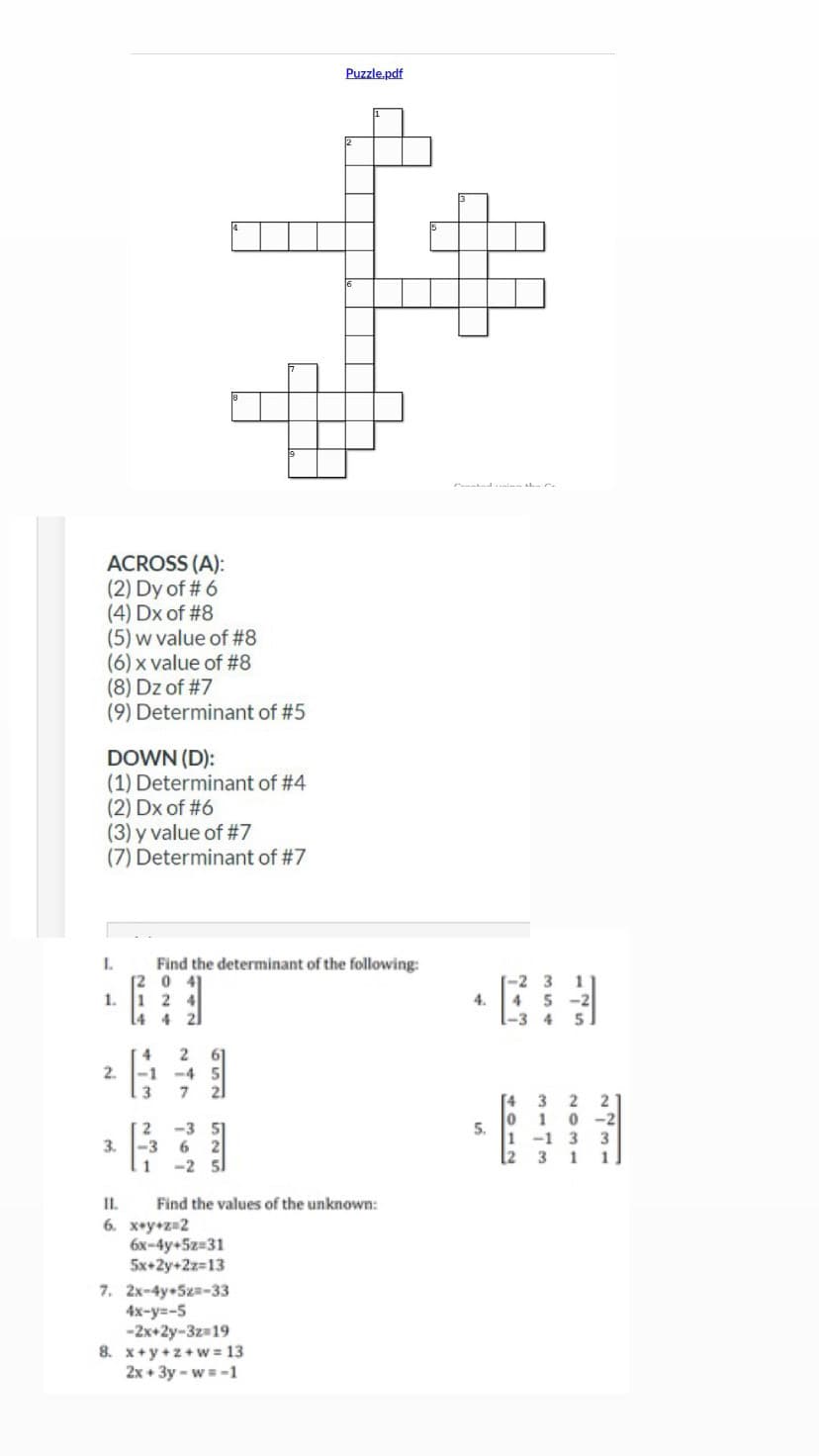 ACROSS (A):
(2) Dy of # 6
(4) Dx of #8
(5) w value of #8
(6) x value of #8
(8) Dz of #7
(9) Determinant of #5
DOWN (D):
(1) Determinant of #4
(2) Dx of #6
(3) y value of #7
(7) Determinant of #7
I.
1. 1 2
453
3.
Find the determinant of the following:
0
2. -1
2 61
-4
7
221
362
SE SES
-2 51
Puzzle.pdf
11. Find the values of the unknown:
6. x+y+z=2
6x-4y+5z=31
5x+2y+2z=13
7. 2x-4y+5x=-33
4x-y=-5
-2x+2y-3z=19
8. x+y+z+w=13
2x+3y-w = -1
4.
5.
3
4 5
-3 4
-1
3
1
3