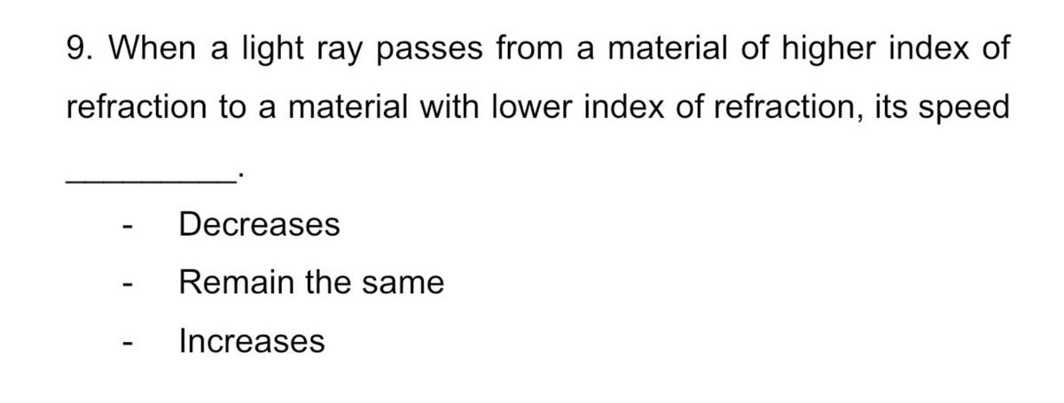 9. When a light ray passes from a material of higher index of
refraction to a material with lower index of refraction, its speed
Decreases
Remain the same
Increases