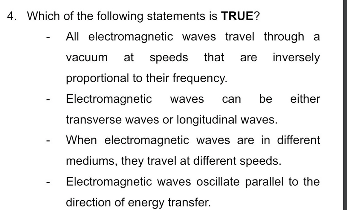 4. Which of the following statements is TRUE?
-
All electromagnetic waves travel through a
vacuum at speeds that are inversely
proportional to their frequency.
Electromagnetic waves can be either
transverse waves or longitudinal waves.
When electromagnetic waves are in different
mediums, they travel at different speeds.
Electromagnetic waves oscillate parallel to the
direction of energy transfer.