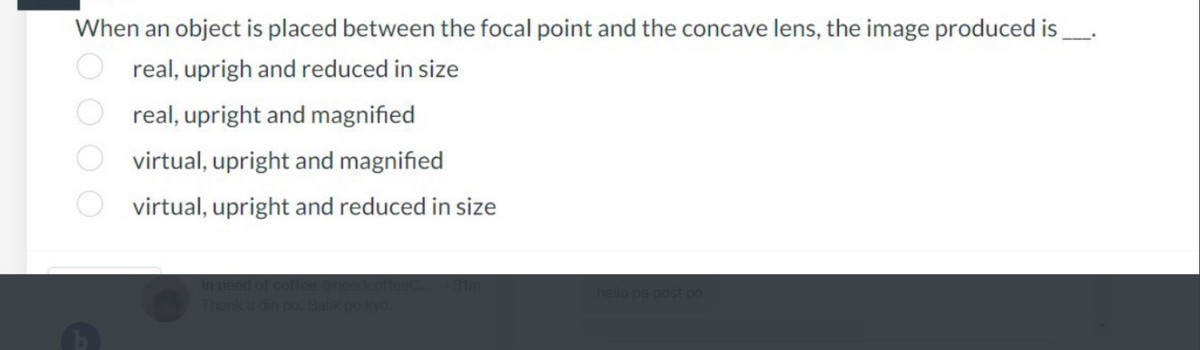 When an object is placed between the focal point and the concave lens, the image produced is
real, uprigh and reduced in size
Oreal, upright and magnified
virtual, upright and magnified
virtual, upright and reduced in size
in need of coffee @needcoffeet
hello pa post po