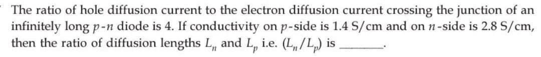 The ratio of hole diffusion current to the electron diffusion current crossing the junction of an
infinitely long p-n diode is 4. If conductivity on p-side is 1.4 S/cm and on n-side is 2.8 S/cm,
then the ratio of diffusion lengths L,, and L, i.e. (L/L) is