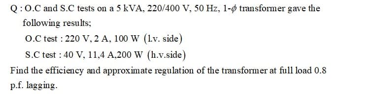 Q:0.C and S.C tests on a 5 kVA, 220/400 V, 50 Hz, 1-ø transformer gave the
following results;
O.C test : 220 V, 2 A, 100 W (lv. side)
S.C test : 40 V, 11,4 A,200 W (h.v.side)
Find the efficiency and approximate regulation of the transformer at full load 0.8
p.f. lagging.
