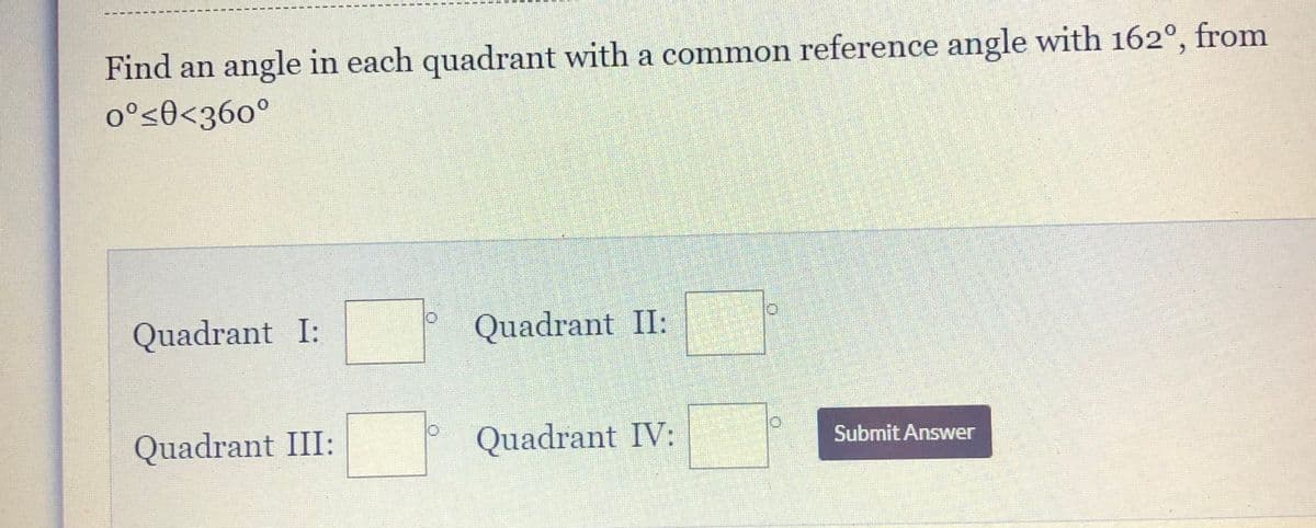 Find an angle in each quadrant with a common reference angle with 162°, from
o°s0<36o°
Quadrant I:
Quadrant II:
Quadrant III:
Quadrant IV:
Submit Answer
