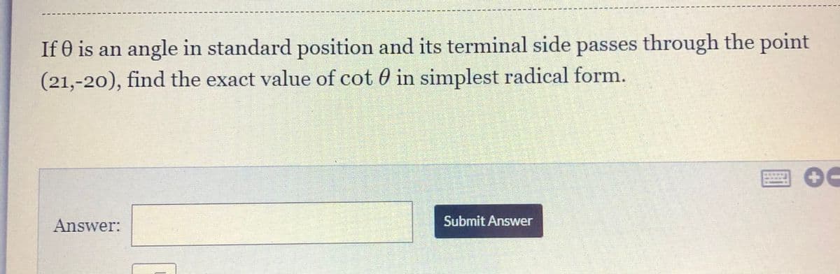 If 0 is an angle in standard position and its terminal side passes through the point
(21,-20), find the exact value of cot 0 in simplest radical form.
Answer:
Submit Answer
