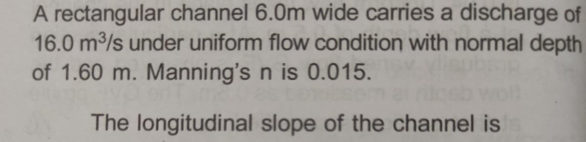 A rectangular channel 6.0m wide carries a discharge of
16.0 m³/s under uniform flow condition with normal depth
of 1.60 m. Manning's n is 0.015.
The longitudinal slope of the channel is s