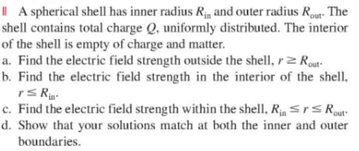 | A spherical shell has inner radius Rin and outer radius Rout- The
shell contains total charge Q, uniformly distributed. The interior
of the shell is empty of charge and matter.
a. Find the electric field strength outside the shell, r 2 Rout-
b. Find the electric field strength in the interior of the shell,
rS Rin-
c. Find the electric field strength within the shell, R Sr Rout
d. Show that your solutions match at both the inner and outer
boundaries.
