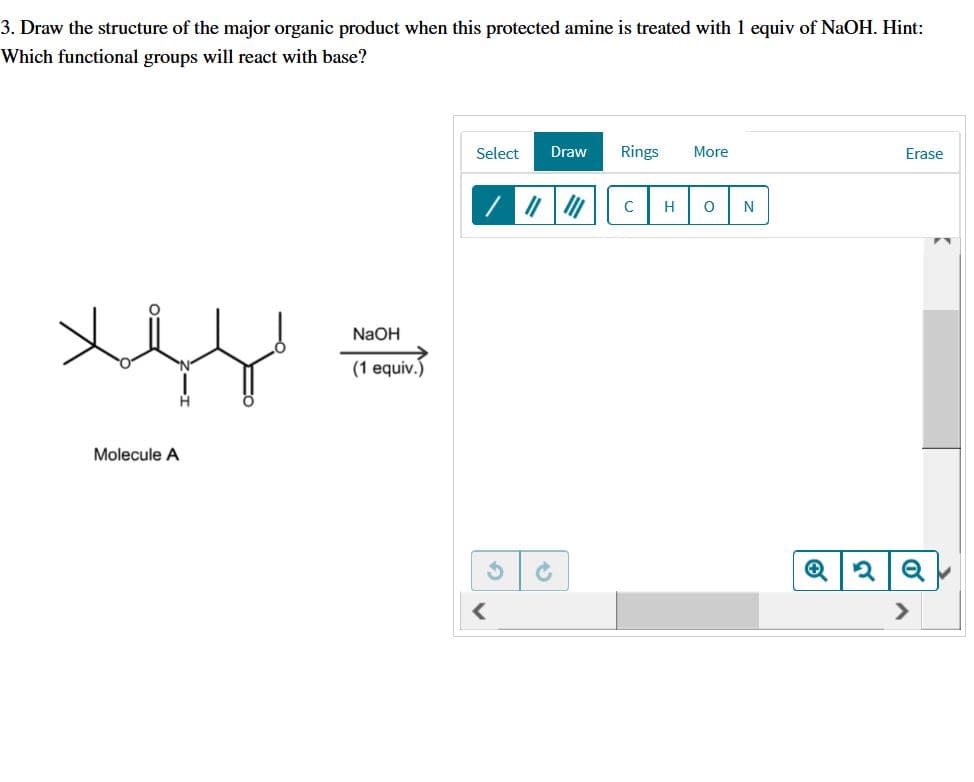 3. Draw the structure of the major organic product when this protected amine is treated with 1 equiv of NaOH. Hint:
Which functional groups will react with base?
Select
Draw
Rings
More
Erase
C
H
N
NaOH
(1 equiv.)
Molecule A
