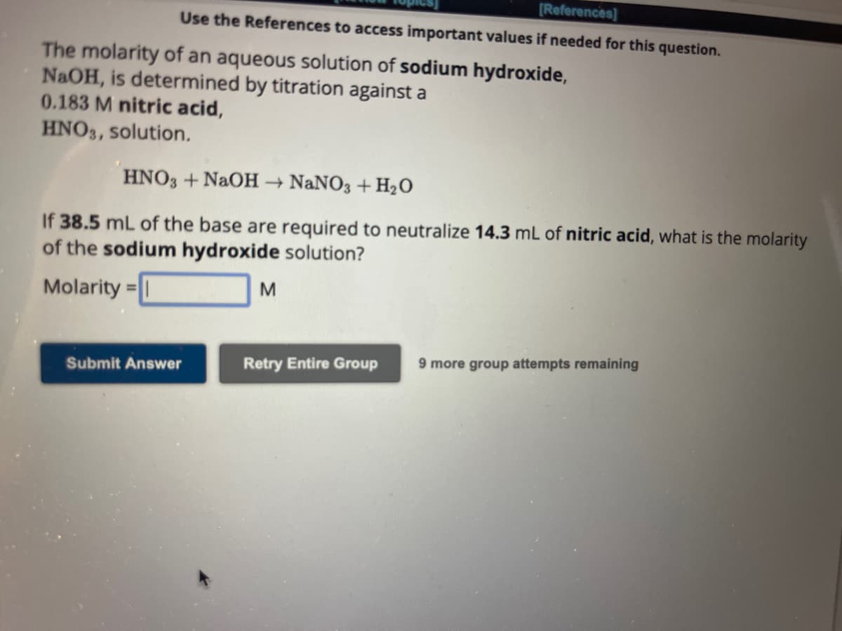 [References]
Use the References to access important values if needed for this question.
The molarity of an aqueous solution of sodium hydroxide,
NaOH, is determined by titration against a
0.183 M nitric acid,
HNO3, solution.
HNO3 + NaOH → NaNO3 + H₂O
If 38.5 mL of the base are required to neutralize 14.3 mL of nitric acid, what is the molarity
of the sodium hydroxide solution?
Molarity=1
Submit Answer
M
Retry Entire Group 9 more group attempts remaining