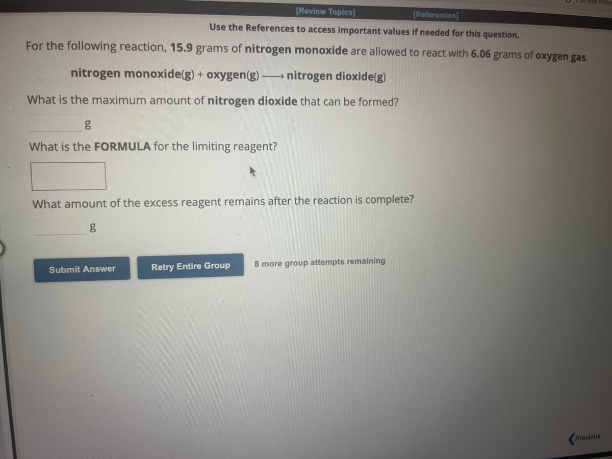 [Review Topics]
[References]
Use the References to access important values if needed for this question.
For the following reaction, 15.9 grams of nitrogen monoxide are allowed to react with 6.06 grams of oxygen gas.
L
nitrogen monoxide(g) + oxygen (g)
nitrogen dioxide(g)
What is the maximum amount of nitrogen dioxide that can be formed?
g
What is the FORMULA for the limiting reagent?
What amount of the excess reagent remains after the reaction is complete?
g
Submit Answer
Retry Entire Group 8 more group attempts remaining
Previous