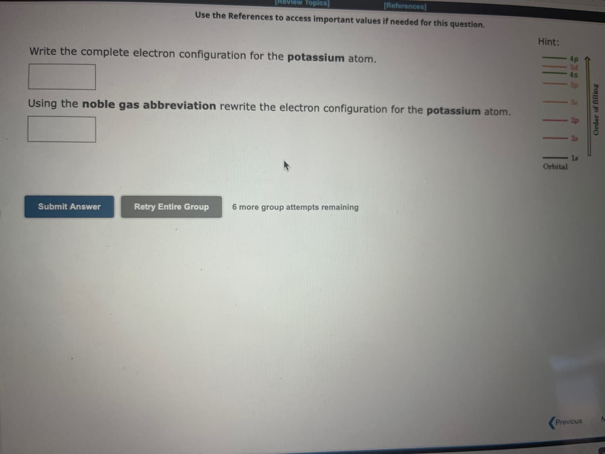 [Review Topics]
[References]
Use the References to access important values if needed for this question.
Write the complete electron configuration for the potassium atom.
Using the noble gas abbreviation rewrite the electron configuration for the potassium atom.
Submit Answer
Retry Entire Group 6 more group attempts remaining
Hint:
Orbital
2s
1s
Previous
=
Order of filling
A