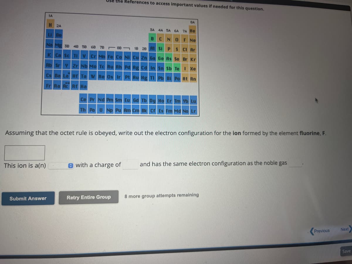 This ion is a(n)
1A
Submit Answer
Use the References to access important values if needed for this question.
H 2A
Li Be
6B 78
Na Mg 3B 4B 5B
1B 28 Al
K Ca Sc Ti V Cr Mn Fe Co Ni Cu Zn Ga
Rb Sr Y Zr Nb Mo Tc Ru Rh Pd Ag Cd In
Cs Ba La Hf Ta W Re Os Ir Pt Au Hg Tl
Fr Ra Rc Rf Ha
88
BA
with a charge of
Retry Entire Group
3A 4A 5A 6A 7A He
BCNO F Ne
Si P S Cl Ar
Ge As Se Br Kr
Assuming that the octet rule is obeyed, write out the electron configuration for the ion formed by the element fluorine, F.
Sn Sb Te I Xe
Ce Pr Nd Pm Sm Eu Gd Tb Dy Ho Er Tm Yb Lu
Th Pa U Np Pu Am Cm Bk Cf Es Fm Md No Lr
Pb Bi Po At Rn
and has the same electron configuration as the noble gas
8 more group attempts remaining
Previous
Next
Save