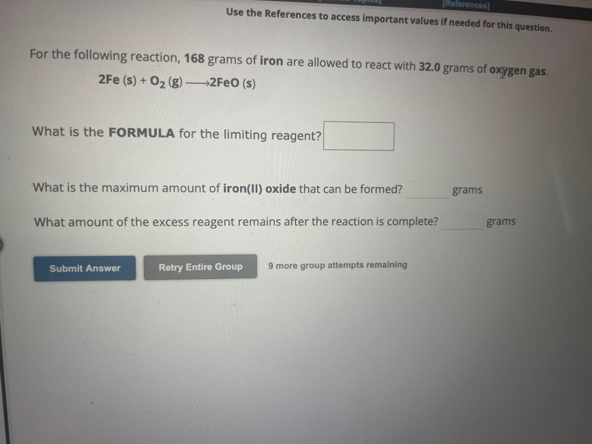 [References]
Use the References to access important values if needed for this question.
For the following reaction, 168 grams of iron are allowed to react with 32.0 grams of oxygen gas.
2Fe (s) + O₂(g) →→→2FeO (s)
What is the FORMULA for the limiting reagent?
What is the maximum amount of iron(II) oxide that can be formed?
What amount of the excess reagent remains after the reaction is complete?
Submit Answer
Retry Entire Group
9 more group attempts remaining
grams
grams