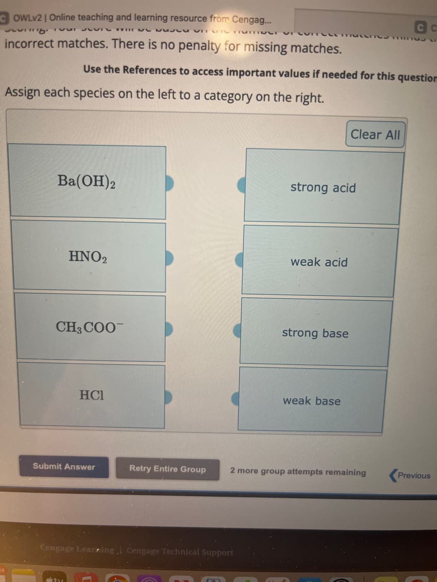 OWLV2 | Online teaching and learning resource from Cengag...
Tre wi
UL NUJU UIT T TrumTINCT VI
incorrect matches. There is no penalty for missing matches.
Assign each species on the left to a category on the right.
Use the References to access important values if needed for this question
Ba(OH)2
HNO2
CH3COO
HCI
Submit Answer
Retry Entire Group
Cengage Learning Cengage Technical Support
strong acid
weak acid
strong base
weak base
-----
Clear All
CC
2 more group attempts remaining
Previous