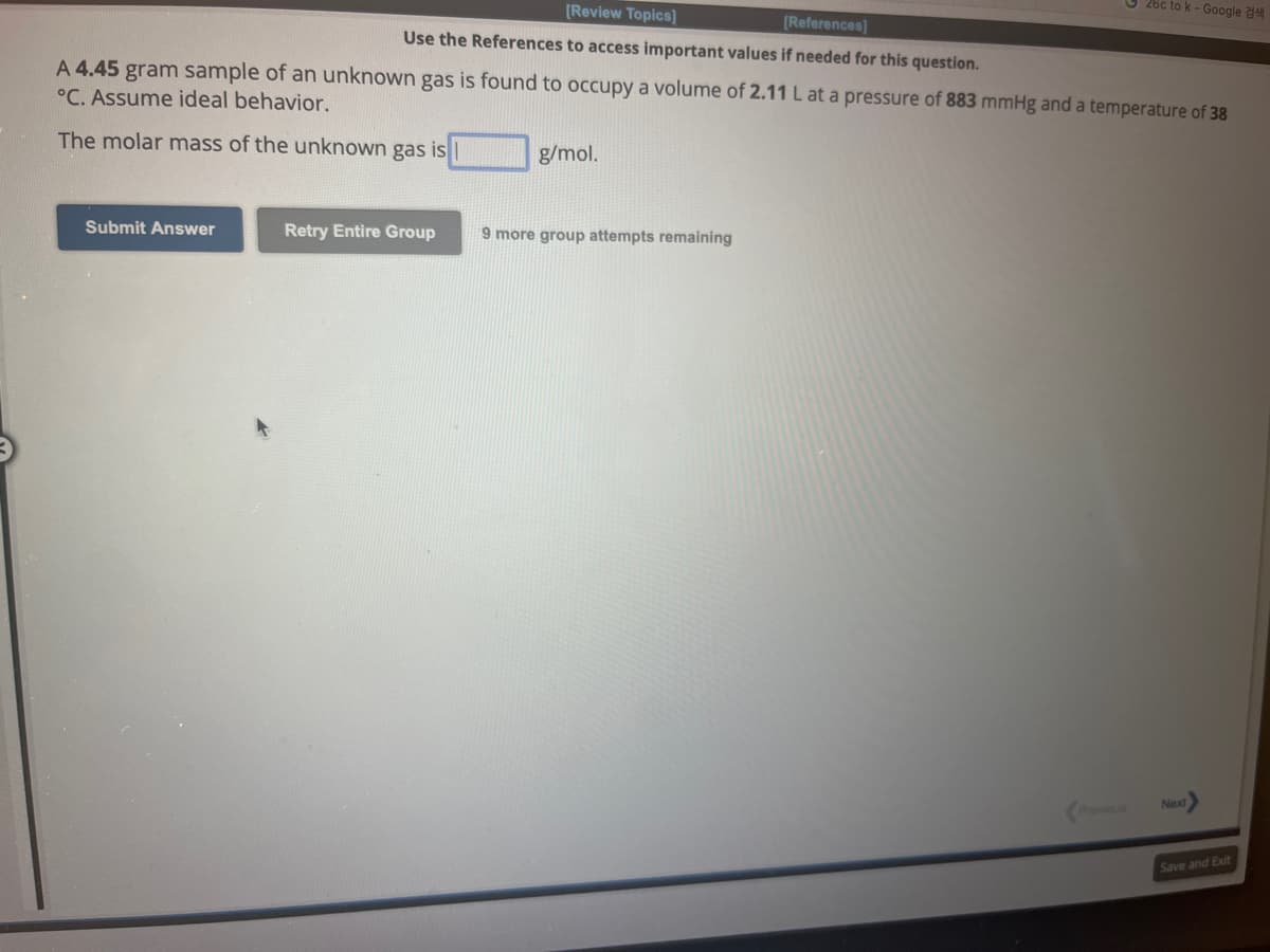 [Review Topics]
[References]
Use the References to access important values if needed for this question.
Submit Answer
A 4.45 gram sample of an unknown gas is found to occupy a volume of 2.11 L at a pressure of 883 mmHg and a temperature of 38
°C. Assume ideal behavior.
The molar mass of the unknown gas is
Retry Entire Group
g/mol.
9 more group attempts remaining
26c to k - Google
Previous
Next
Save and Exit