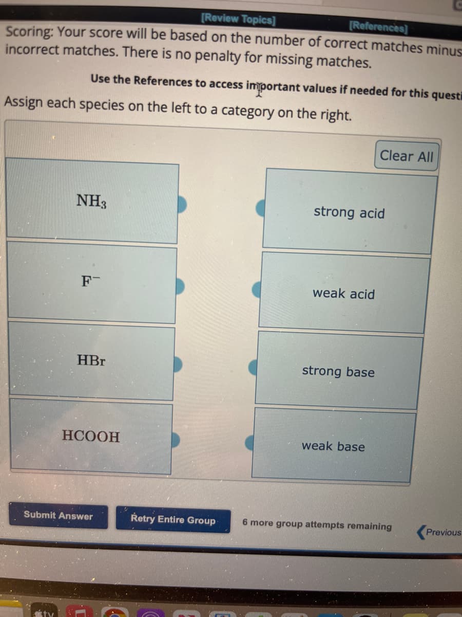 [Review Topics]
[References]
Scoring: Your score will be based on the number of correct matches minus
incorrect matches. There is no penalty for missing matches.
Use the References to access important values if needed for this questi
Assign each species on the left to a category on the right.
NH3
F
HBr
HCOOH
Submit Answer
Retry Entire Group
strong acid
weak acid
strong base
Clear All
weak base
6 more group attempts remaining
Previous