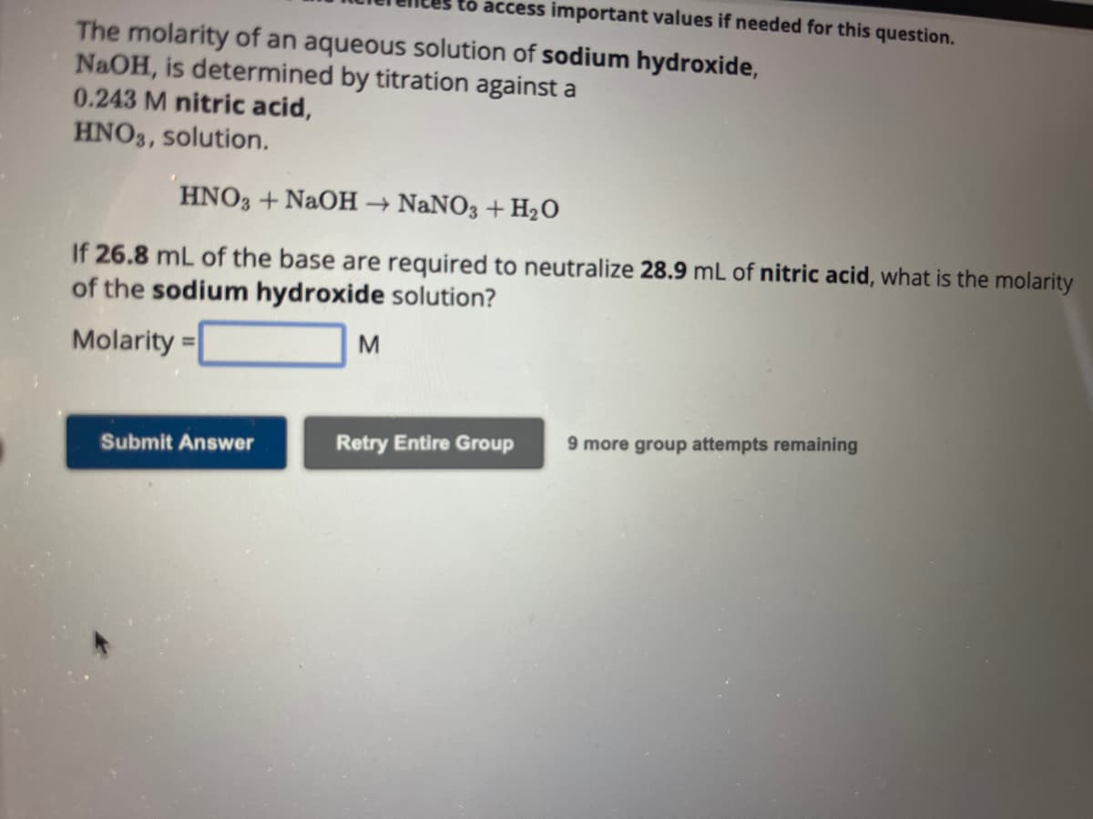 to access important values if needed for this question.
The molarity of an aqueous solution of sodium hydroxide,
NaOH, is determined by titration against a
0.243 M nitric acid,
HNO3, solution.
HNO3 + NaOH → NaNO3 + H₂O
If 26.8 mL of the base are required to neutralize 28.9 mL of nitric acid, what is the molarity
of the sodium hydroxide solution?
Molarity=
M
Submit Answer
Retry Entire Group
9 more group attempts remaining