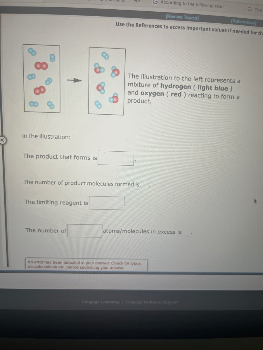 In the illustration:
The product that forms is
The limiting reagent is
The number of product molecules formed is
The number of
According to the following reac...
[Review Topics]
[References]
Use the References to access important values if needed for th
The illustration to the left represents a
mixture of hydrogen (light blue )
and oxygen (red) reacting to form a
product.
atoms/molecules in excess is
An error has been detected in your answer. Check for typos,
miscalculations etc. before submitting your answer.
G The
Cengage Learning Cengage Technical Support