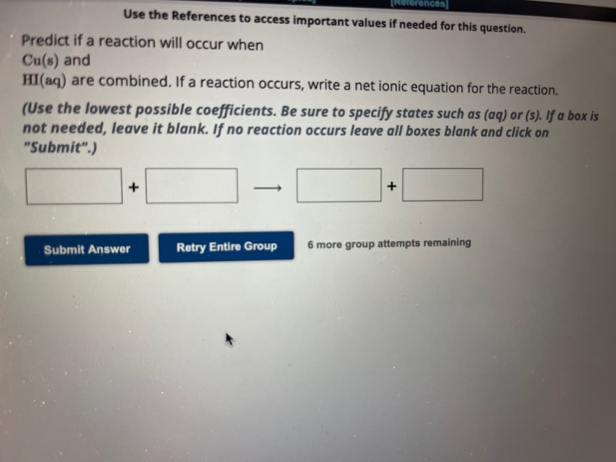 [References]
Use the References to access important values if needed for this question.
Predict if a reaction will occur when
Cu(s) and
HI(aq) are combined. If a reaction occurs, write a net ionic equation for the reaction.
(Use the lowest possible coefficients. Be sure to specify states such as (aq) or (s). If a box is
not needed, leave it blank. If no reaction occurs leave all boxes blank and click on
"Submit".)
+
Submit Answer
Retry Entire Group
+
6 more group attempts remaining