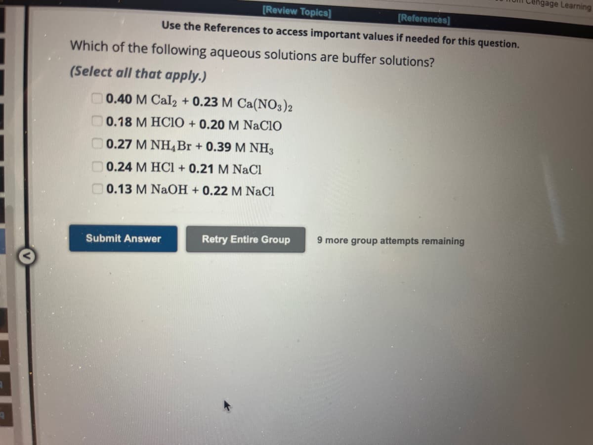 A
Which of the following aqueous solutions are buffer solutions?
(Select all that apply.)
0.40 M Cal2 + 0.23 M Ca(NO3)2
0.18 M HCIO + 0.20 M NACIO
0.27 M NH4 Br + 0.39 M NH3
0.24 M HCl + 0.21 M NaCl
0.13 M NaOH + 0.22 M NaCl
0 0 0 0
[Review Topics]
[References]
Use the References to access important values if needed for this question.
Submit Answer
Retry Entire Group
9 more group attempts remaining
engage Learning