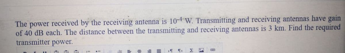 The power received by the receiving antenna is 10-4 W. Transmitting and receiving antennas have gain
of 40 dB each. The distance between the transmitting and receiving antennas is 3 km. Find the required
transmitter power.
HE
ili
10
Σ
FU