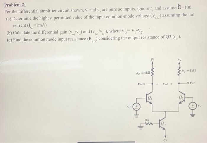 Problem 2:
For the differential amplifier circuit shown, v, and y, are pure ac inputs, ignore r and assume b=100.
(a) Determine the highest permitted value of the input common-mode voltage (V) assuming the tail
current (1-ImA)
Q3
(b) Calculate the differential gain (v/v) and (v/v), where Vid=V₁-V₂
id
(c) Find the common mode input resistance (R) considering the output resistance of Q3 (r).
VI
Re-4kf
Velo-
SV
2₁
RB
Vod+
-SV
Rc-4kf
-O Val
12