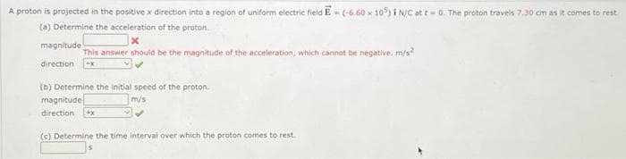 A proton is projected in the positive x direction into a region of uniform electric field E = (-6.60 x 105) i N/C at t= 0. The proton travels 7.30 cm as it comes to rest
(a) Determine the acceleration of the proton.
x
magnitude
This answer should be the magnitude of the acceleration, which cannot be negative. m/s²
direction -x
(b) Determine the initial speed of the proton.
m/s
magnitude
direction +X
(c) Determine the time interval over which the proton comes to rest.