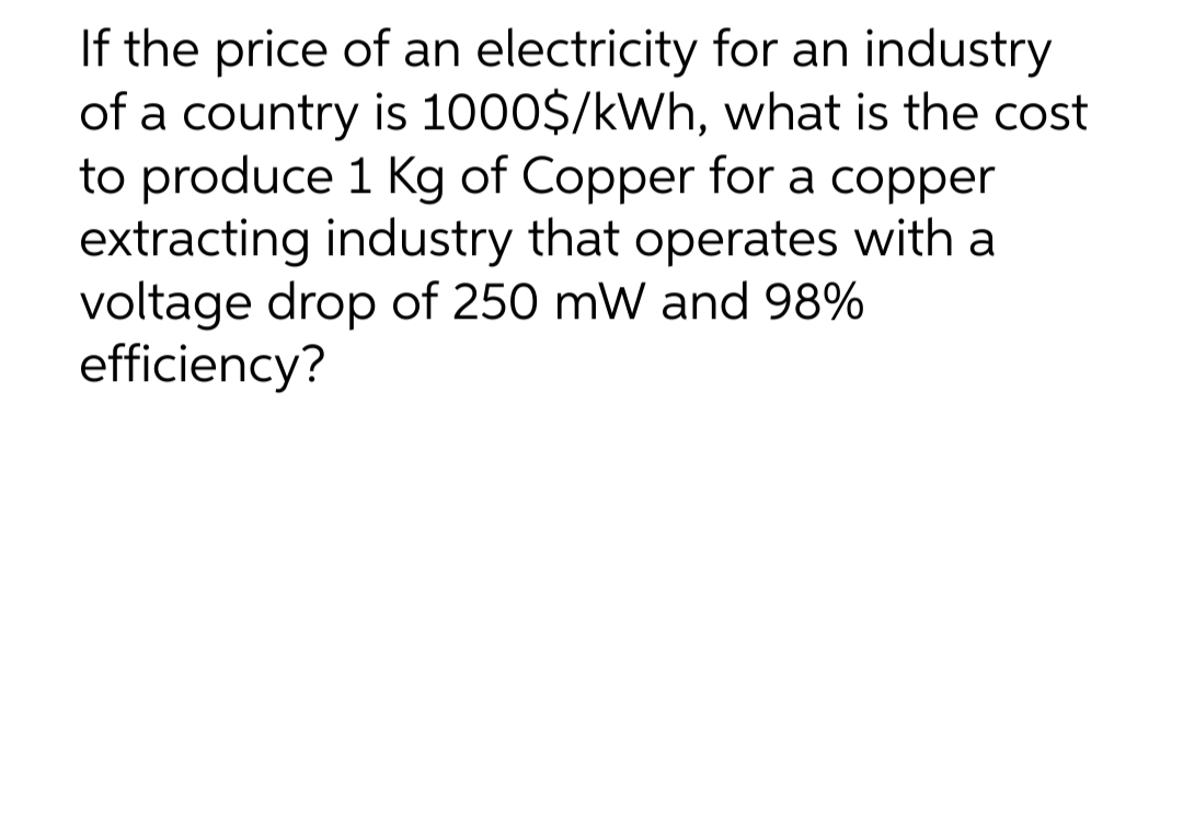 If the price of an electricity for an industry
of a country is 1000$/kWh, what is the cost
to produce 1 Kg of Copper for a copper
extracting industry that operates with a
voltage drop of 250 mW and 98%
efficiency?