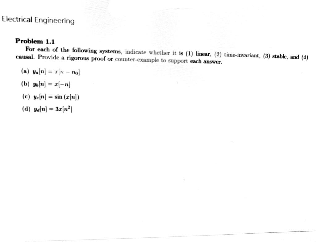 Electrical Engineering
Problem 1.1
For each of the following systems, indicate whether it is (1) linear, (2) time-invariant. (3) stable, and (4)
causal. Provide a rigorous proof or counter-example to support each answer.
(a) ya[n] I[n - no]
(b) ys[n] = [-n]
(c) ye[n] = sin (r[n])
(d) ya[n]
3x[n²]
=