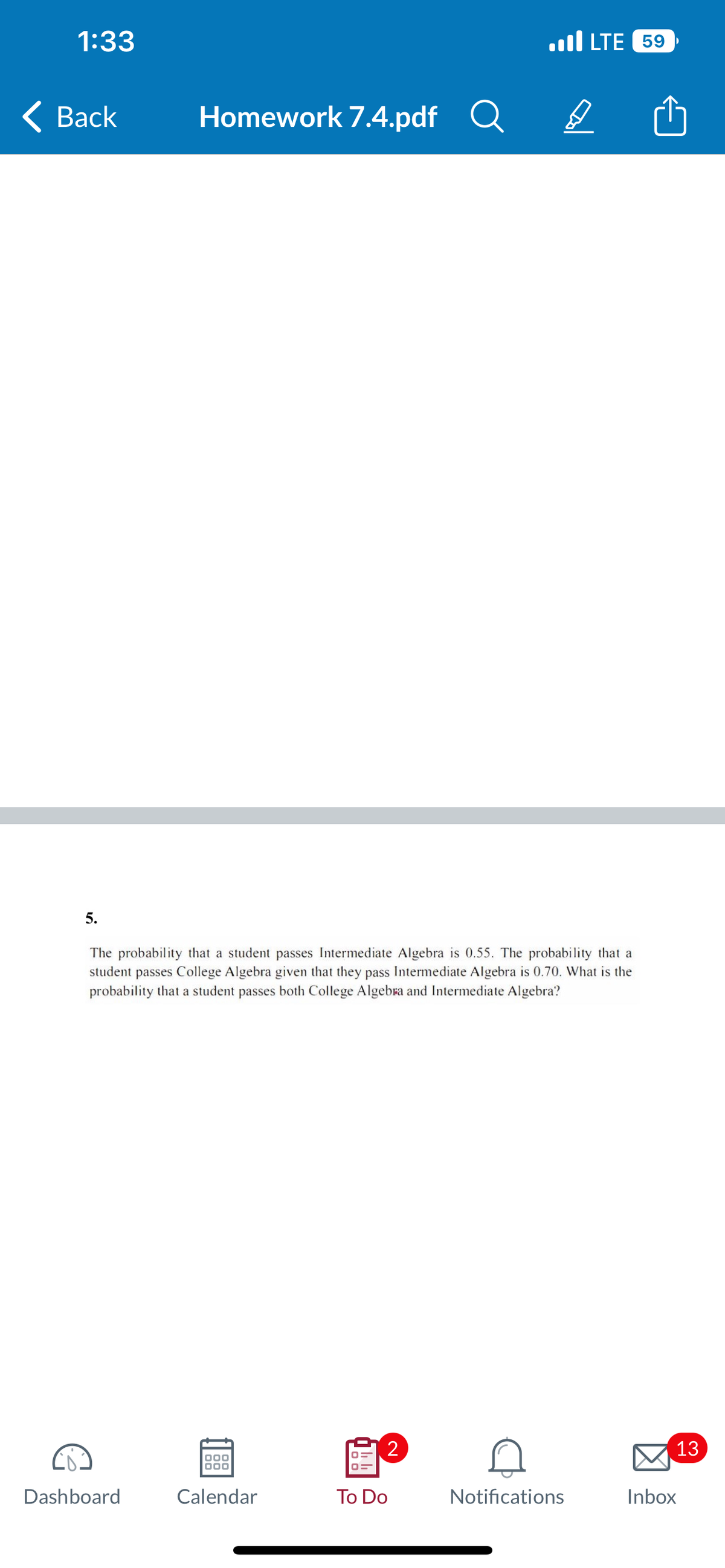 1:33
< Back
5.
Homework 7.4.pdf Q
Dashboard
The probability that a student passes Intermediate Algebra is 0.55. The probability that a
student passes College Algebra given that they pass Intermediate Algebra is 0.70. What is the
probability that a student passes both College Algebra and Intermediate Algebra?
000
000
Calendar
2
To Do
LTE 59
D
Notifications
13
Inbox