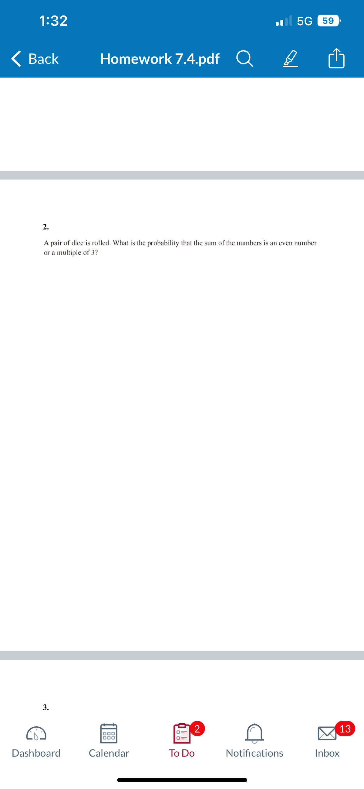 1:32
< Back
3.
Homework 7.4.pdf
Dashboard
2.
A pair of dice is rolled. What is the probability that the sum of the numbers is an even number
or a multiple of 3?
000
000
Calendar
2
Q
To Do
5G 59
D
Notifications
13
Inbox