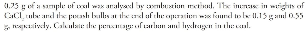 0.25 g of a sample of coal was analysed by combustion method. The increase in weights of
CaCl₂ tube and the potash bulbs at the end of the operation was found to be 0.15 g and 0.55
g, respectively. Calculate the percentage of carbon and hydrogen in the coal.