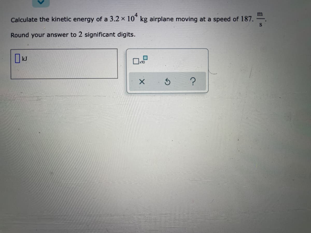 m
Calculate the kinetic energy of a 3.2 x 10" kg airplane moving at a speed of 187.
Round your answer to 2 significant digits.
I kJ
