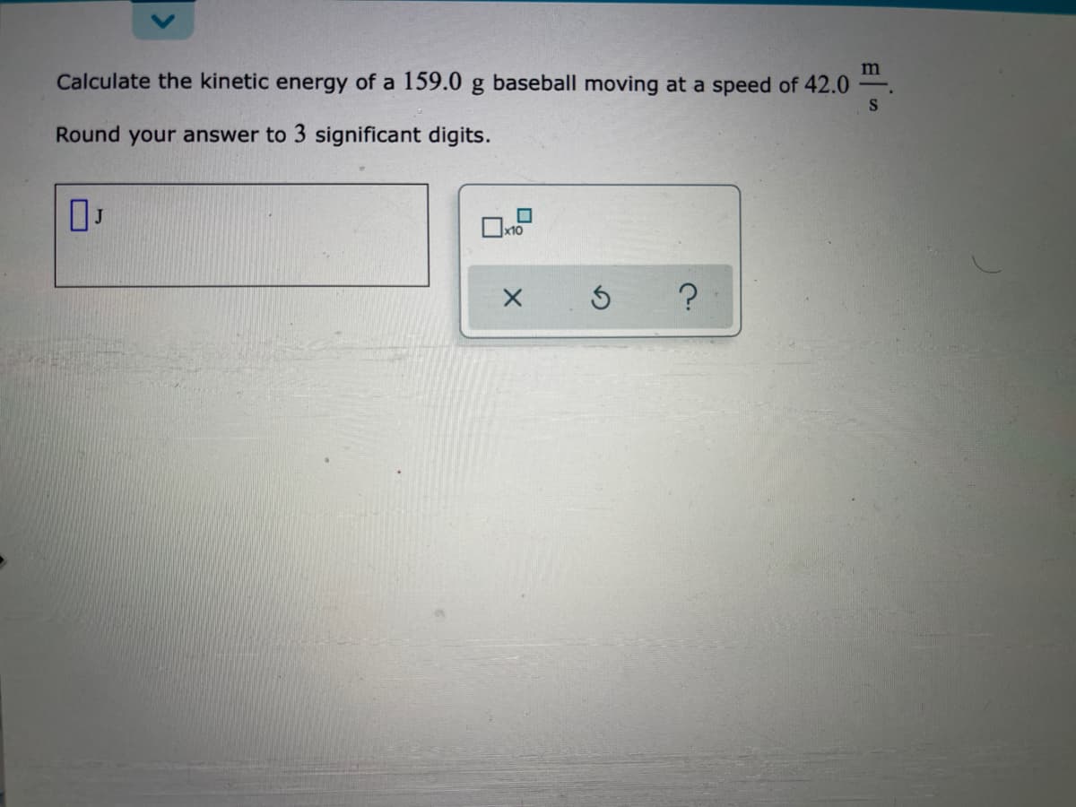 m
Calculate the kinetic energy of a 159.0 g baseball moving at a speed of 42.0
Round your answer to 3 significant digits.
