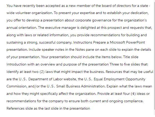 You have recently been accepted as a new member of the board of directors for a state-
wide volunteer organization. To present your expertise and to establish your dedication,
you offer to develop a presentation about corporate governance for the organization's
annual orientation. The executive manager is delighted at this prospect and requests that,
along with laws or related information, you provide recommendations for building and
sustaining a strong, successful company. Instructions Prepare a Microsoft PowerPoint
presentation. Include speaker notes in the Notes pane on each slide to explain the details
of your presentation. Your presentation should include the items below. Title slide
Introduction with an overview and purpose of the presentation Three to five slides that:
Identify at least two (2) laws that might impact the business. Resources that may be useful
are the U.S. Department of Labor website, the U.S. Equal Employment Opportunity
Commission, and/or the U.S. Small Business Administration. Explain what the laws mean
and how they might specifically affect the organization. Provide at least four (4) ideas or
recommendations for the company to ensure both current and ongoing compliance.
References slide as the last slide in the presentation