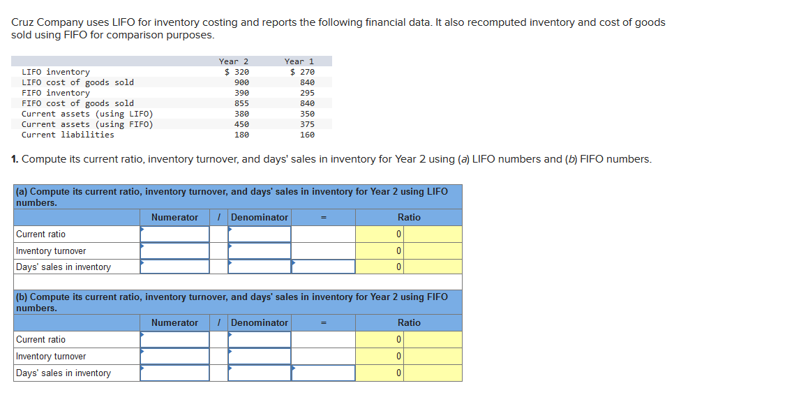 Cruz Company uses LIFO for inventory costing and reports the following financial data. It also recomputed inventory and cost of goods
sold using FIFO for comparison purposes.
Year 2
$ 320
900
390
855
LIFO inventory
LIFO cost of goods sold
FIFO inventory
FIFO cost of goods sold
Current assets (using LIFO)
Current assets (using FIFO)
Current liabilities
1. Compute its current ratio, inventory turnover, and days' sales in inventory for Year 2 using (a) LIFO numbers and (b) FIFO numbers.
Current ratio
Inventory turnover
Days' sales in inventory
Year 1
$ 270
840
380
450
180
Current ratio
Inventory turnover
Days' sales in inventory
(a) Compute its current ratio, inventory turnover, and days' sales in inventory for Year 2 using LIFO
numbers.
Numerator / Denominator
295
840
350
375
160
Numerator / Denominator
(b) Compute its current ratio, inventory turnover, and days' sales in inventory for Year 2 using FIFO
numbers.
Ratio
0
0
0
Ratio
0
0
0